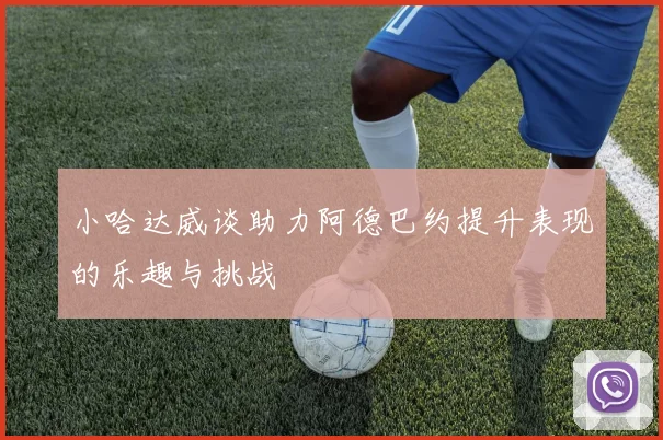 小哈达威谈助力阿德巴约提升表现的乐趣与挑战