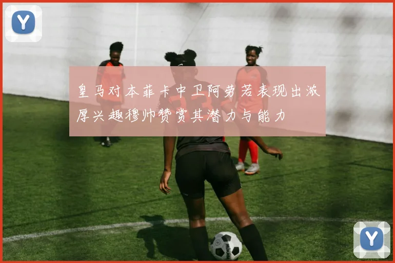 皇马对本菲卡中卫阿劳若表现出浓厚兴趣穆帅赞赏其潜力与能力